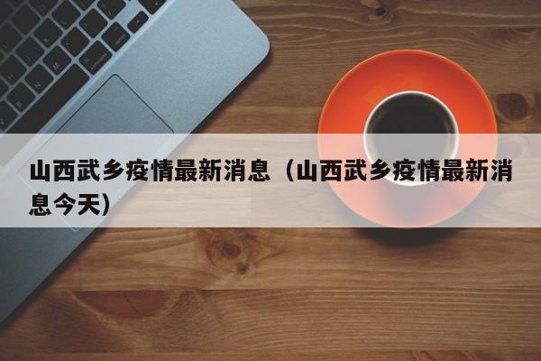 山西武乡疫情最新消息（山西武乡疫情最新消息今天）