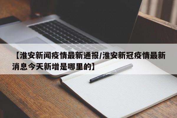【淮安新闻疫情最新通报/淮安新冠疫情最新消息今天新增是哪里的】
