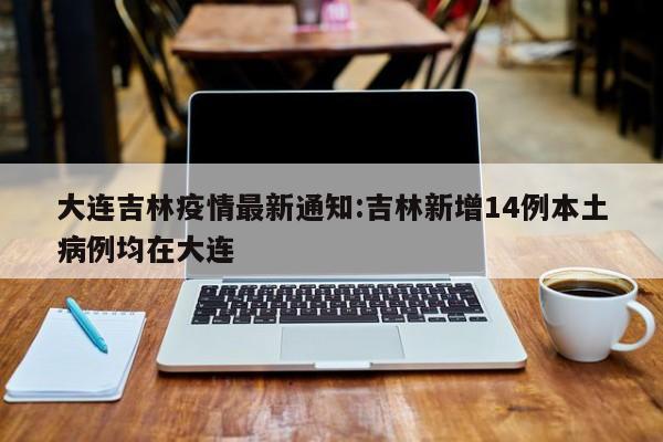 大连吉林疫情最新通知:吉林新增14例本土病例均在大连