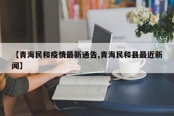【青海民和疫情最新通告,青海民和县最近新闻】