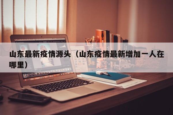 山东最新疫情源头（山东疫情最新增加一人在哪里）