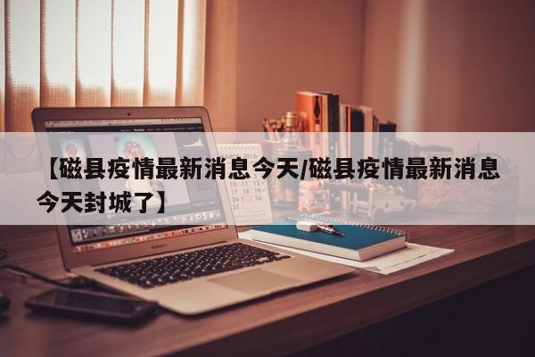 【磁县疫情最新消息今天/磁县疫情最新消息今天封城了】