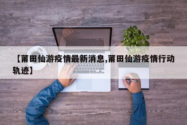 【莆田仙游疫情最新消息,莆田仙游疫情行动轨迹】