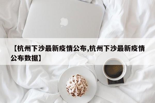 【杭州下沙最新疫情公布,杭州下沙最新疫情公布数据】