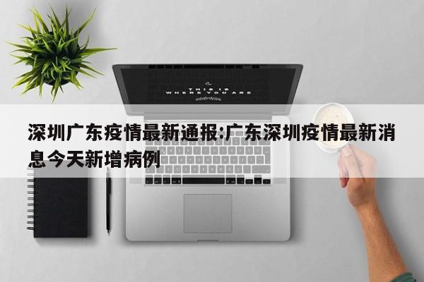 深圳广东疫情最新通报:广东深圳疫情最新消息今天新增病例