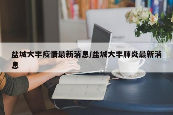 盐城大丰疫情最新消息/盐城大丰肺炎最新消息