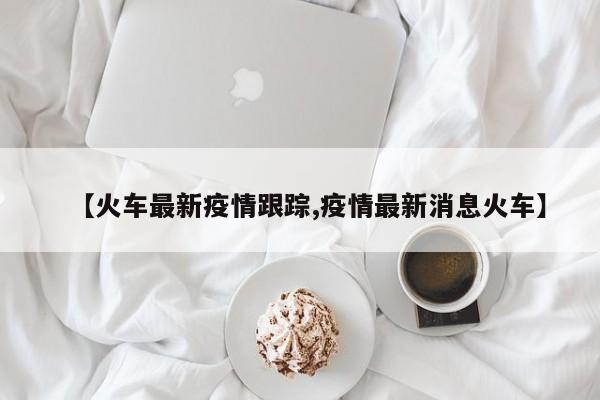 【火车最新疫情跟踪,疫情最新消息火车】