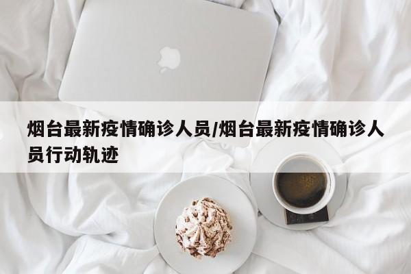 烟台最新疫情确诊人员/烟台最新疫情确诊人员行动轨迹