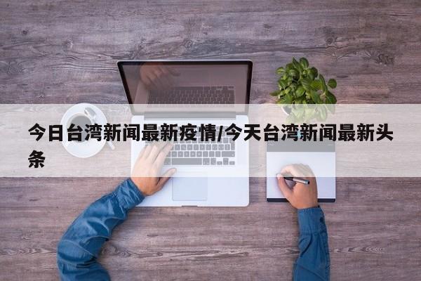今日台湾新闻最新疫情/今天台湾新闻最新头条