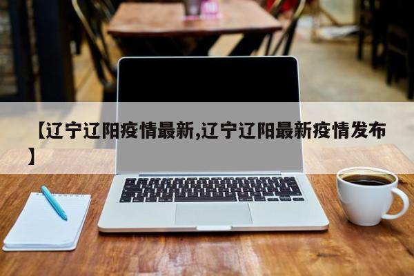 【辽宁辽阳疫情最新,辽宁辽阳最新疫情发布】