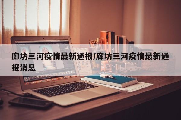 廊坊三河疫情最新通报/廊坊三河疫情最新通报消息