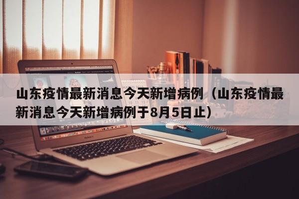 山东疫情最新消息今天新增病例（山东疫情最新消息今天新增病例于8月5日止）