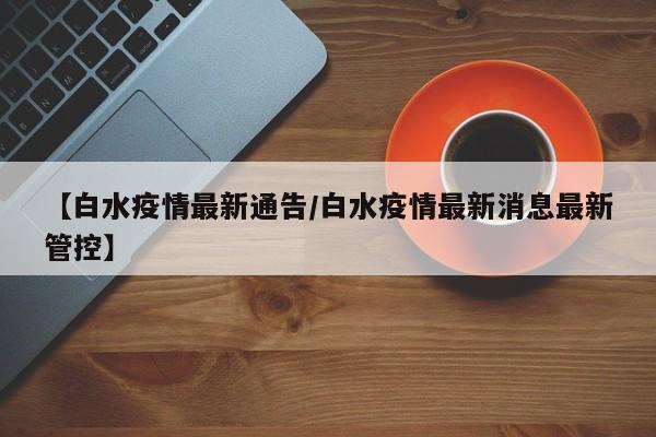 【白水疫情最新通告/白水疫情最新消息最新管控】