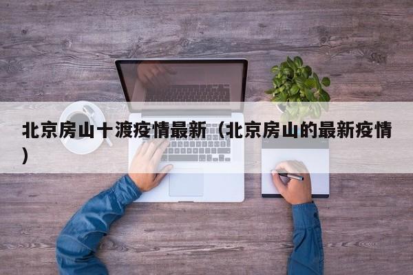 北京房山十渡疫情最新（北京房山的最新疫情）