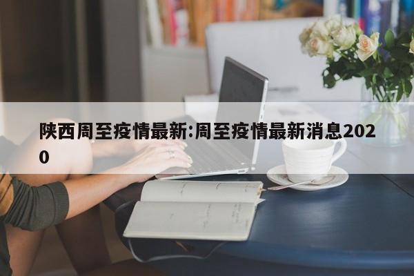 陕西周至疫情最新:周至疫情最新消息2020