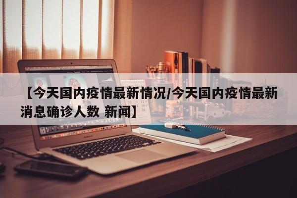 【今天国内疫情最新情况/今天国内疫情最新消息确诊人数 新闻】