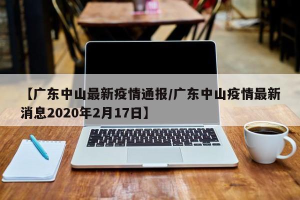 【广东中山最新疫情通报/广东中山疫情最新消息2020年2月17日】
