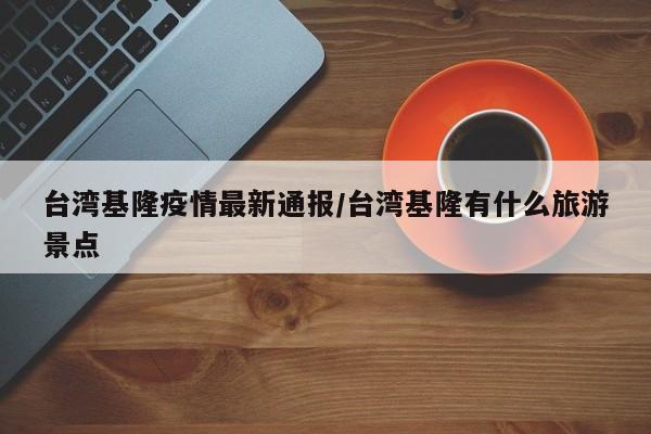 台湾基隆疫情最新通报/台湾基隆有什么旅游景点
