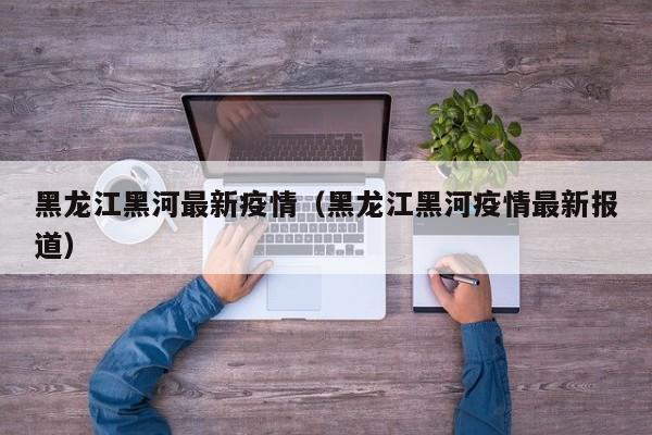 黑龙江黑河最新疫情（黑龙江黑河疫情最新报道）