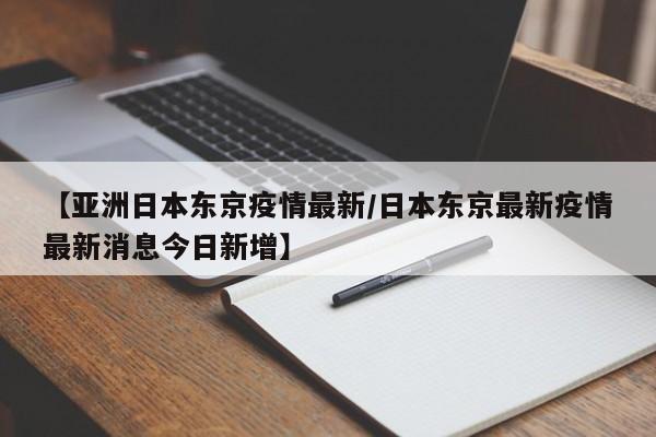 【亚洲日本东京疫情最新/日本东京最新疫情最新消息今日新增】