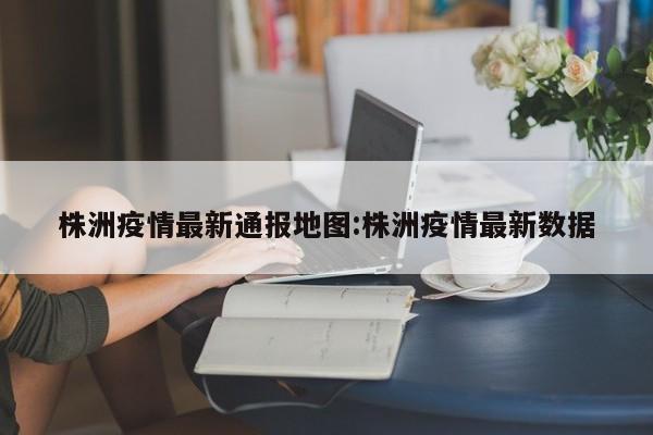株洲疫情最新通报地图:株洲疫情最新数据