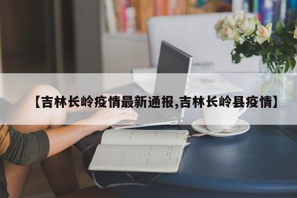 【吉林长岭疫情最新通报,吉林长岭县疫情】