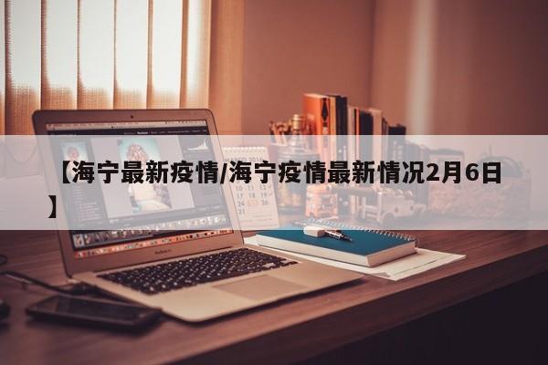 【海宁最新疫情/海宁疫情最新情况2月6日】