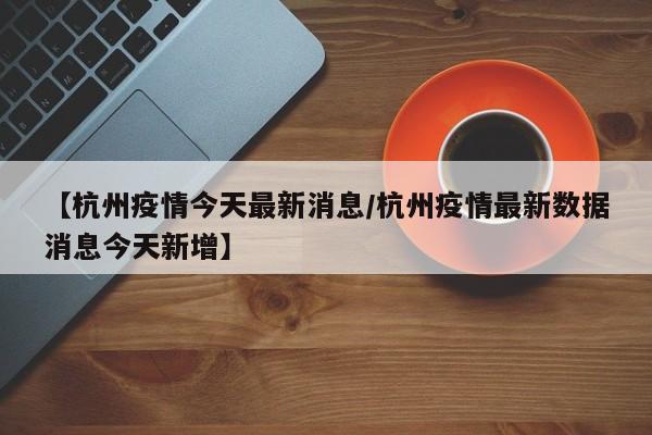 【杭州疫情今天最新消息/杭州疫情最新数据消息今天新增】