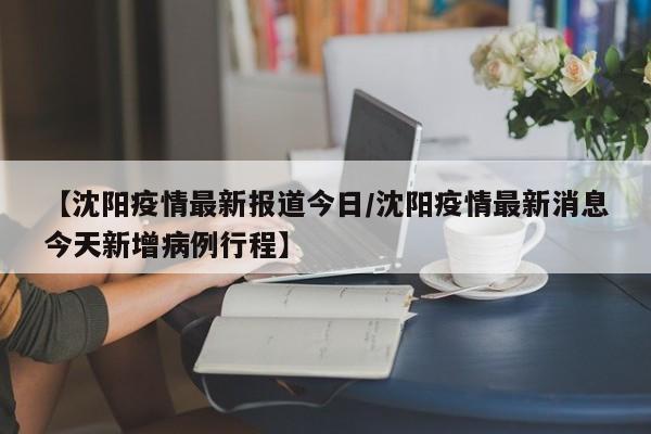 【沈阳疫情最新报道今日/沈阳疫情最新消息今天新增病例行程】