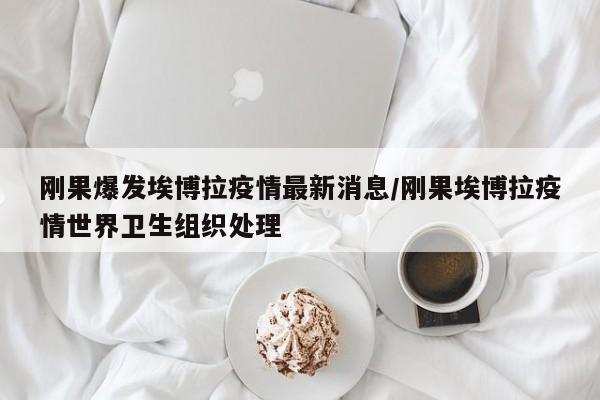 刚果爆发埃博拉疫情最新消息/刚果埃博拉疫情世界卫生组织处理