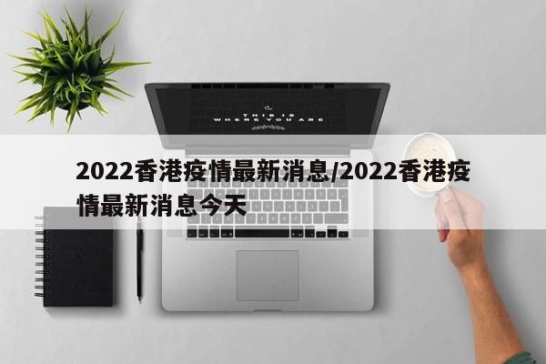 2022香港疫情最新消息/2022香港疫情最新消息今天