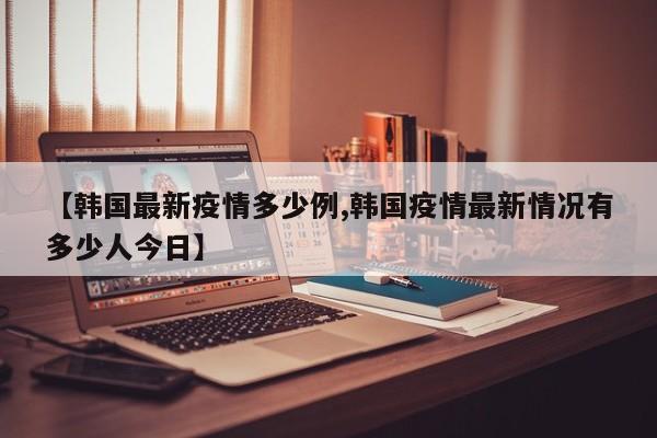 【韩国最新疫情多少例,韩国疫情最新情况有多少人今日】