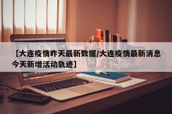 【大连疫情昨天最新数据/大连疫情最新消息今天新增活动轨迹】