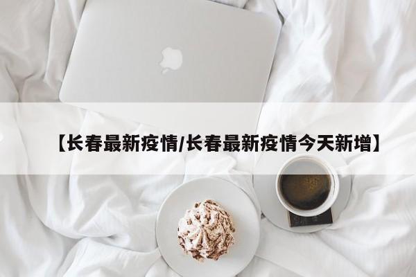 【长春最新疫情/长春最新疫情今天新增】