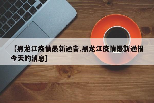 【黑龙江疫情最新通告,黑龙江疫情最新通报今天的消息】