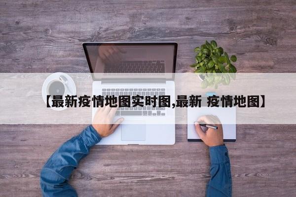 【最新疫情地图实时图,最新 疫情地图】