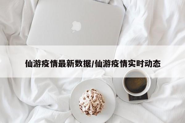 仙游疫情最新数据/仙游疫情实时动态