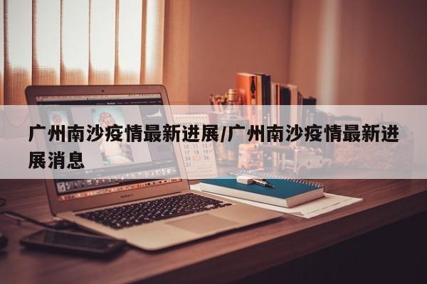 广州南沙疫情最新进展/广州南沙疫情最新进展消息