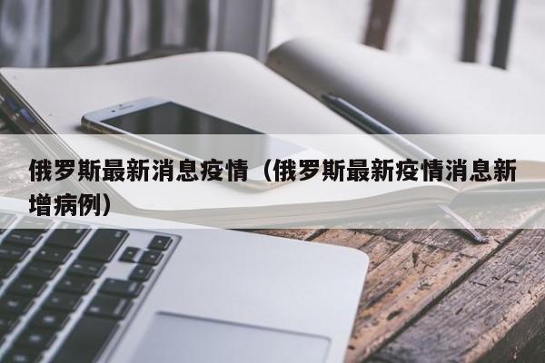 俄罗斯最新消息疫情（俄罗斯最新疫情消息新增病例）