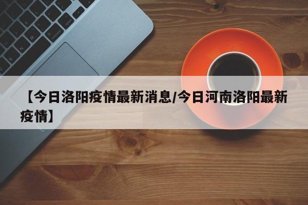 【今日洛阳疫情最新消息/今日河南洛阳最新疫情】