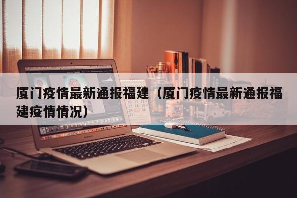 厦门疫情最新通报福建（厦门疫情最新通报福建疫情情况）