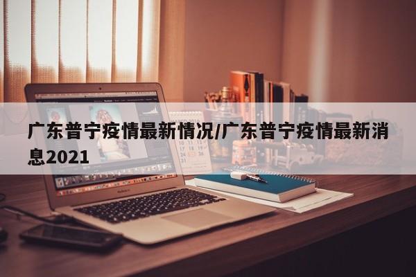 广东普宁疫情最新情况/广东普宁疫情最新消息2021