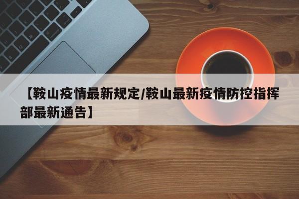 【鞍山疫情最新规定/鞍山最新疫情防控指挥部最新通告】