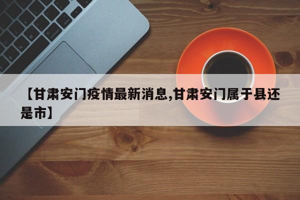 【甘肃安门疫情最新消息,甘肃安门属于县还是市】