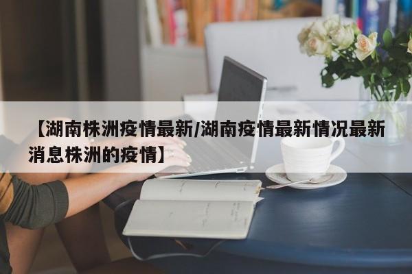 【湖南株洲疫情最新/湖南疫情最新情况最新消息株洲的疫情】