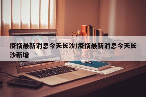 疫情最新消息今天长沙/疫情最新消息今天长沙新增