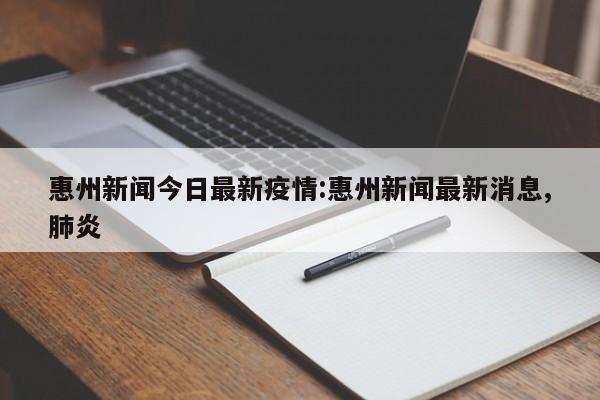 惠州新闻今日最新疫情:惠州新闻最新消息,肺炎