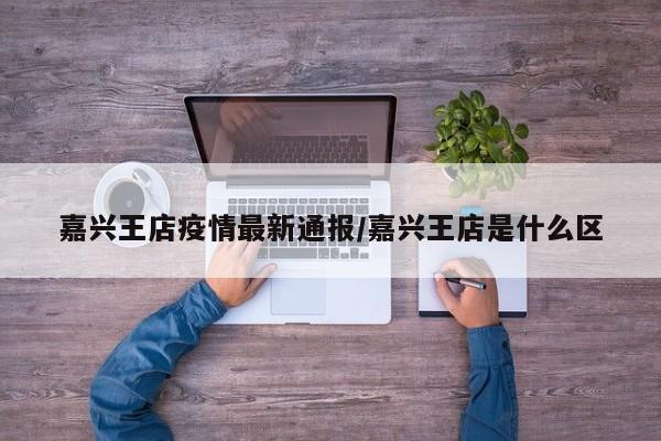 嘉兴王店疫情最新通报/嘉兴王店是什么区