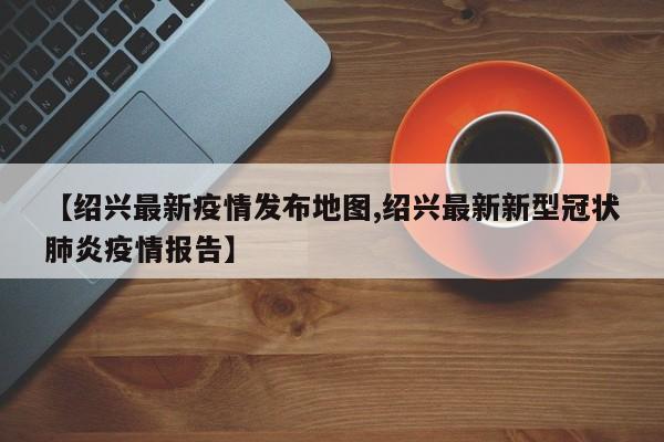 【绍兴最新疫情发布地图,绍兴最新新型冠状肺炎疫情报告】