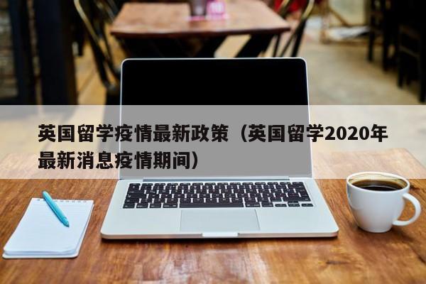 英国留学疫情最新政策（英国留学2020年最新消息疫情期间）